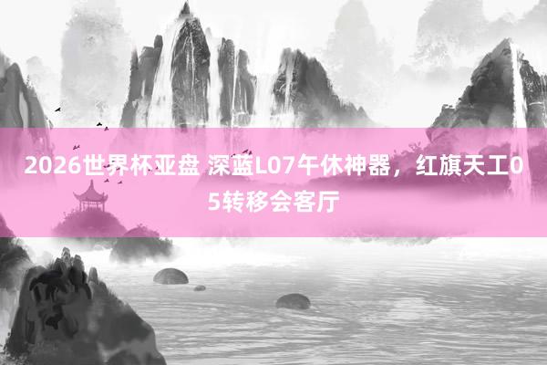 2026世界杯亚盘 深蓝L07午休神器,红旗天工05转移会客厅