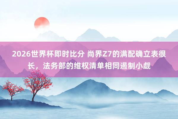 2026世界杯即时比分 尚界Z7的满配确立表很长，法务部的维权清单相同遏制小觑