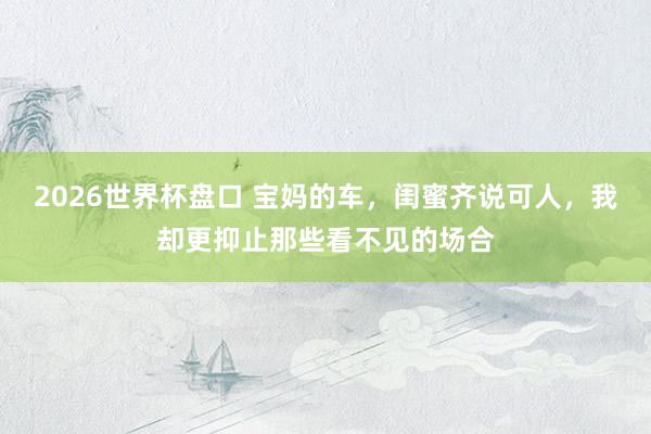 2026世界杯盘口 宝妈的车，闺蜜齐说可人，我却更抑止那些看不见的场合