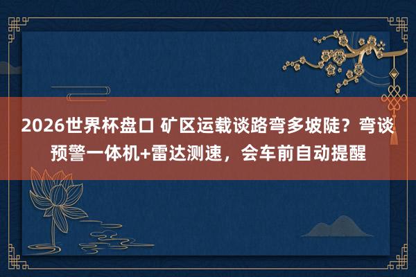 2026世界杯盘口 矿区运载谈路弯多坡陡？弯谈预警一体机+雷达测速，会车前自动提醒
