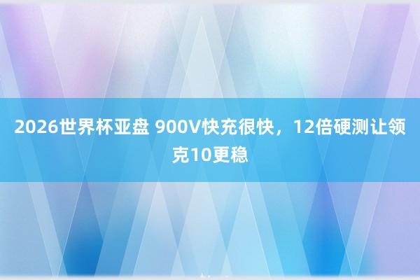 2026世界杯亚盘 900V快充很快，12倍硬测让领克10更稳