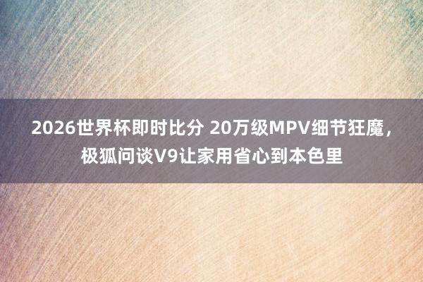 2026世界杯即时比分 20万级MPV细节狂魔，极狐问谈V9让家用省心到本色里