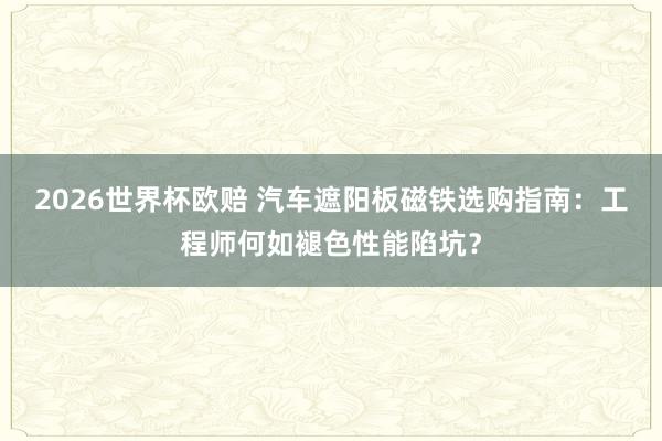 2026世界杯欧赔 汽车遮阳板磁铁选购指南：工程师何如褪色性能陷坑？
