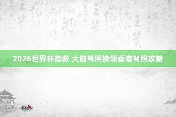 2026世界杯指数 大陆驾照换领香港驾照攻略