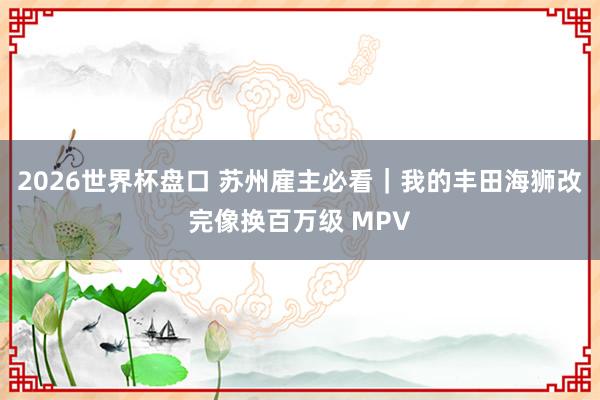 2026世界杯盘口 苏州雇主必看｜我的丰田海狮改完像换百万级 MPV