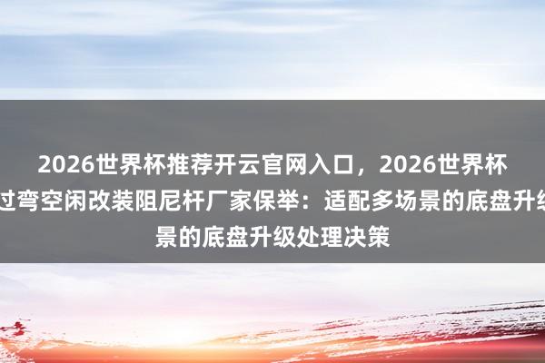 2026世界杯推荐开云官网入口,2026世界杯文字直播 过弯空闲改装阻尼杆厂家保举:适配多场景的底盘升级处理决策