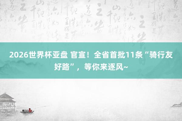 2026世界杯亚盘 官宣!全省首批11条“骑行友好路”,等你来逐风~