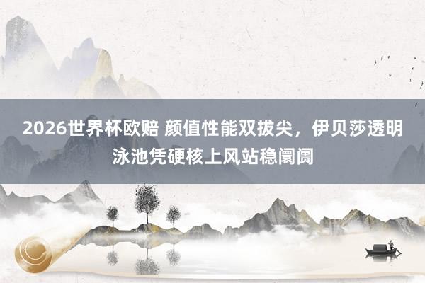 2026世界杯欧赔 颜值性能双拔尖，伊贝莎透明泳池凭硬核上风站稳阛阓