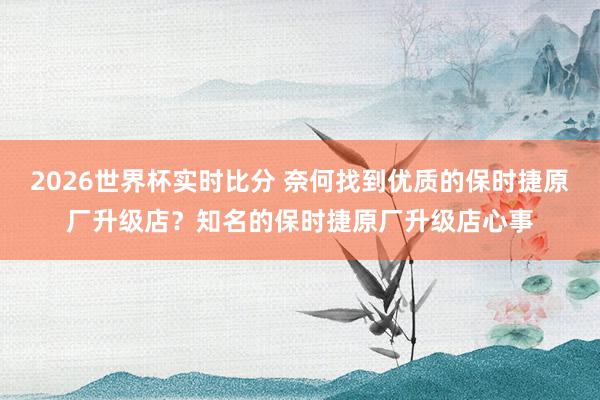 2026世界杯实时比分 奈何找到优质的保时捷原厂升级店?知名的保时捷原厂升级店心事