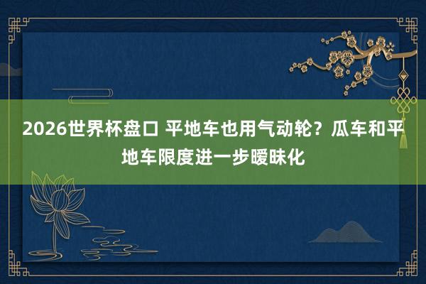 2026世界杯盘口 平地车也用气动轮？瓜车和平地车限度进一步暧昧化