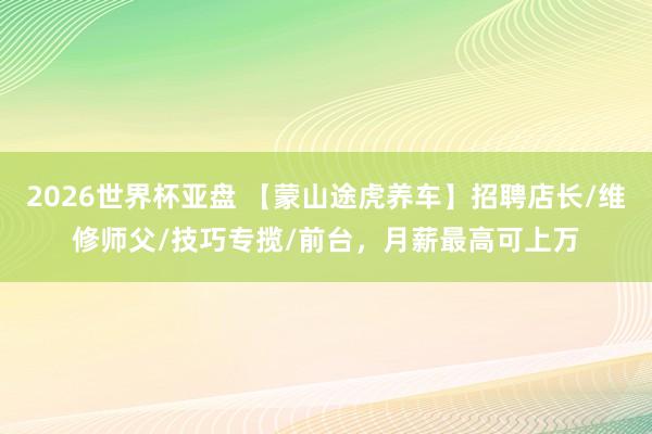 2026世界杯亚盘 【蒙山途虎养车】招聘店长/维修师父/技巧专揽/前台,月薪最高可上万