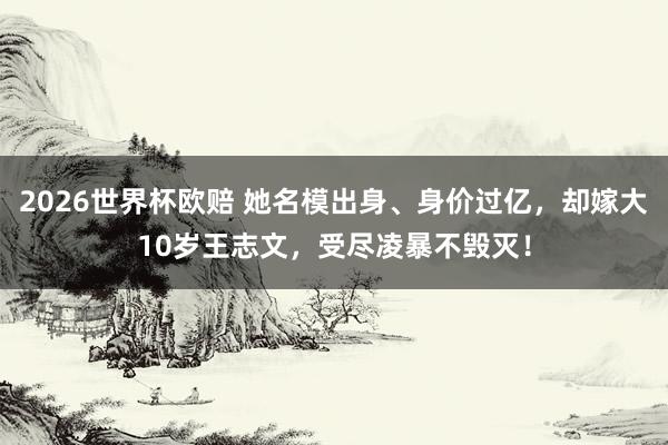 2026世界杯欧赔 她名模出身、身价过亿,却嫁大10岁王志文,受尽凌暴不毁灭!