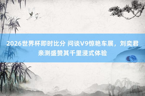 2026世界杯即时比分 问谈V9惊艳车展,刘奕君亲测盛赞其千里浸式体验