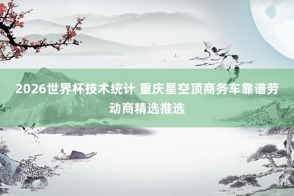 2026世界杯技术统计 重庆星空顶商务车靠谱劳动商精选推选