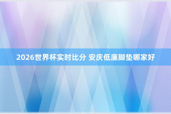 2026世界杯实时比分 安庆低廉脚垫哪家好
