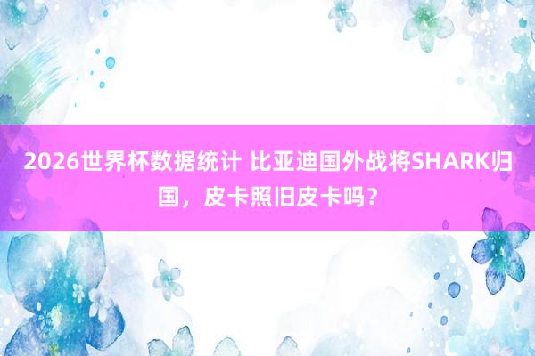 2026世界杯数据统计 比亚迪国外战将SHARK归国，皮卡照旧皮卡吗？