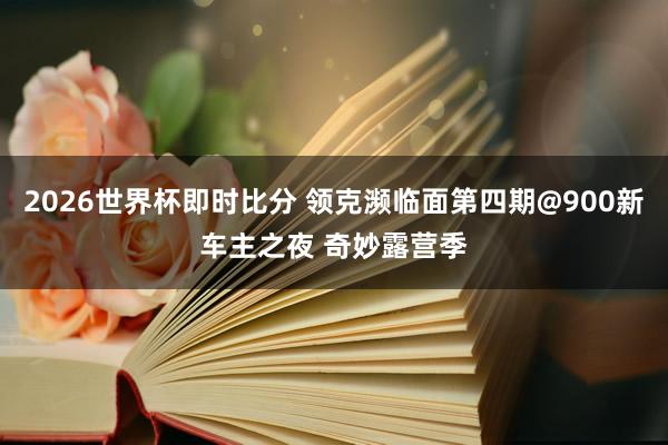 2026世界杯即时比分 领克濒临面第四期@900新车主之夜 奇妙露营季