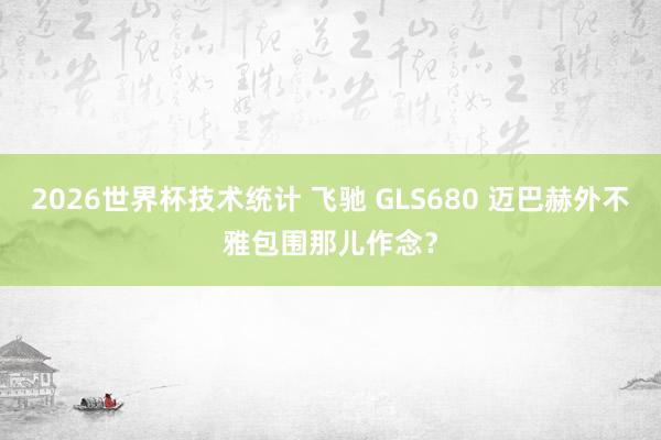 2026世界杯技术统计 飞驰 GLS680 迈巴赫外不雅包围那儿作念？