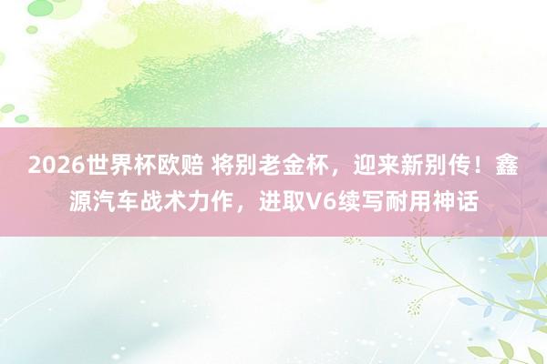2026世界杯欧赔 将别老金杯,迎来新别传!鑫源汽车战术力作,进取V6续写耐用神话