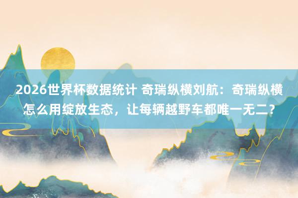 2026世界杯数据统计 奇瑞纵横刘航：奇瑞纵横怎么用绽放生态，让每辆越野车都唯一无二？