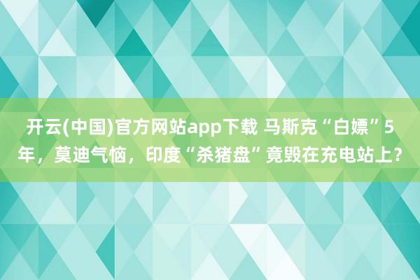 开云(中国)官方网站app下载 马斯克“白嫖”5年，莫迪气恼，印度“杀猪盘”竟毁在充电站上？