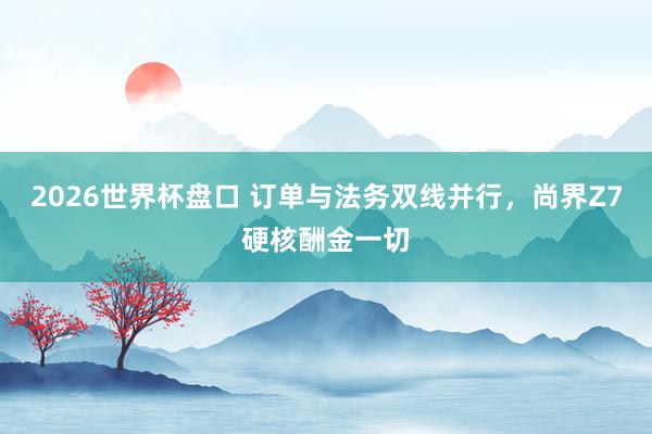 2026世界杯盘口 订单与法务双线并行,尚界Z7硬核酬金一切