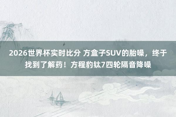 2026世界杯实时比分 方盒子SUV的胎噪，终于找到了解药！方程豹钛7四轮隔音降噪