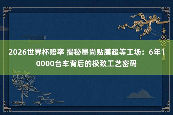 2026世界杯赔率 揭秘墨尚贴膜超等工场：6年10000台车背后的极致工艺密码