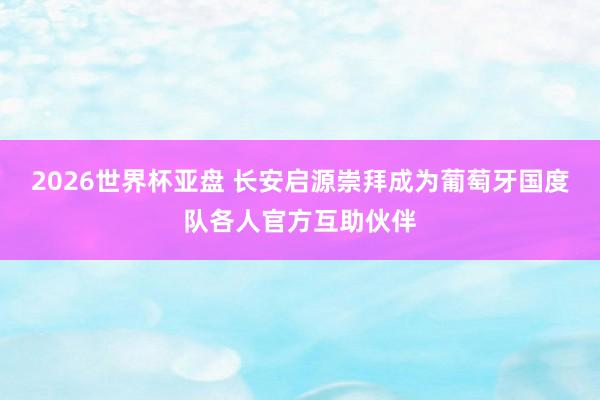 2026世界杯亚盘 长安启源崇拜成为葡萄牙国度队各人官方互助伙伴