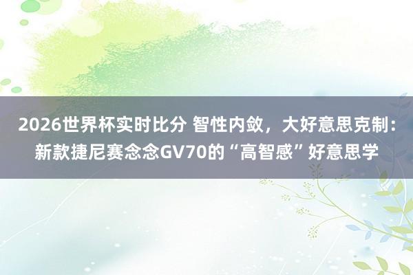 2026世界杯实时比分 智性内敛，大好意思克制：新款捷尼赛念念GV70的“高智感”好意思学