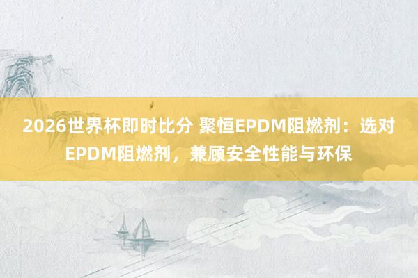 2026世界杯即时比分 聚恒EPDM阻燃剂:选对EPDM阻燃剂,兼顾安全性能与环保