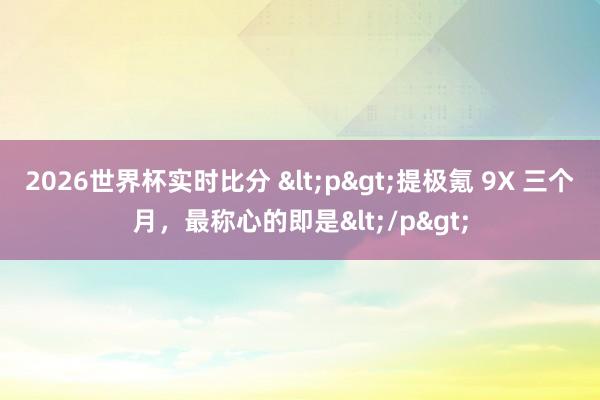 2026世界杯实时比分 <p>提极氪 9X 三个月,最称心的即是</p>