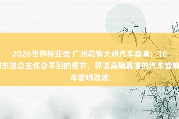 2026世界杯亚盘 广州花皆大明汽车音响：10 个别东说念主作念不到的细节，界说真确靠谱的汽车音响改装