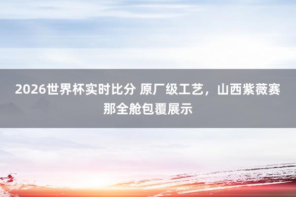 2026世界杯实时比分 原厂级工艺,山西紫薇赛那全舱包覆展示