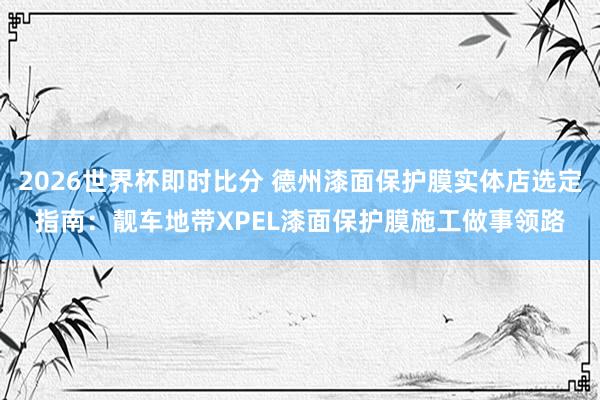 2026世界杯即时比分 德州漆面保护膜实体店选定指南:靓车地带XPEL漆面保护膜施工做事领路
