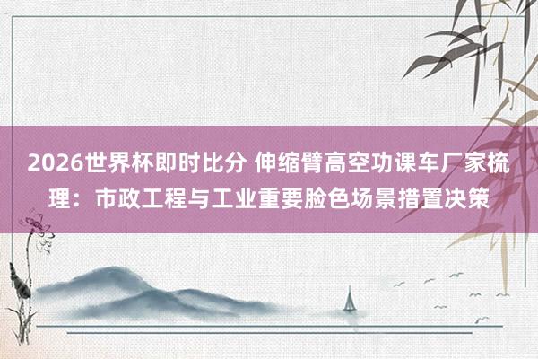2026世界杯即时比分 伸缩臂高空功课车厂家梳理：市政工程与工业重要脸色场景措置决策