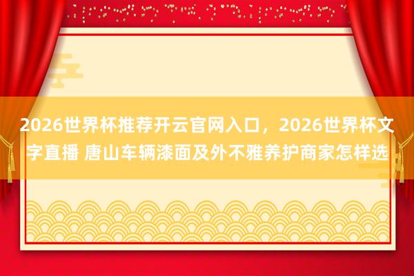 2026世界杯推荐开云官网入口,2026世界杯文字直播 唐山车辆漆面及外不雅养护商家怎样选
