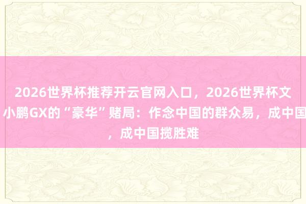 2026世界杯推荐开云官网入口,2026世界杯文字直播 小鹏GX的“豪华”赌局:作念中国的群众易,成中国揽胜难