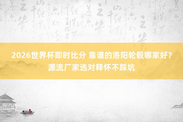 2026世界杯即时比分 靠谱的洛阳轮毂哪家好?源流厂家选对释怀不踩坑