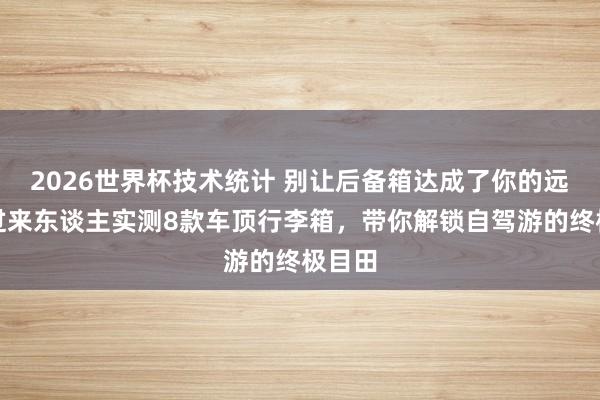 2026世界杯技术统计 别让后备箱达成了你的远处!过来东谈主实测8款车顶行李箱,带你解锁自驾游的终极目田