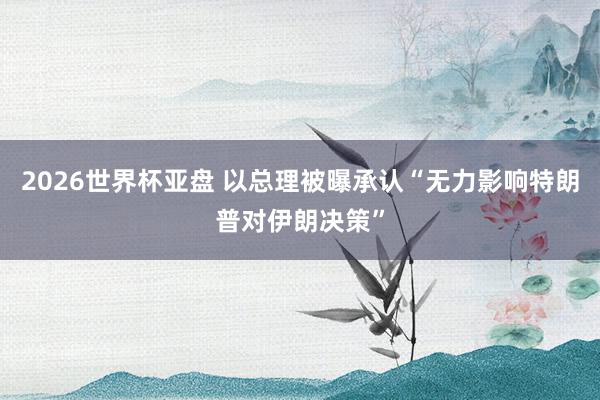 2026世界杯亚盘 以总理被曝承认“无力影响特朗普对伊朗决策”
