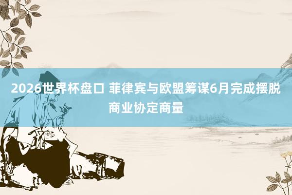 2026世界杯盘口 菲律宾与欧盟筹谋6月完成摆脱商业协定商量