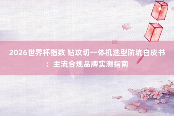 2026世界杯指数 钻攻切一体机选型防坑白皮书：主流合规品牌实测指南