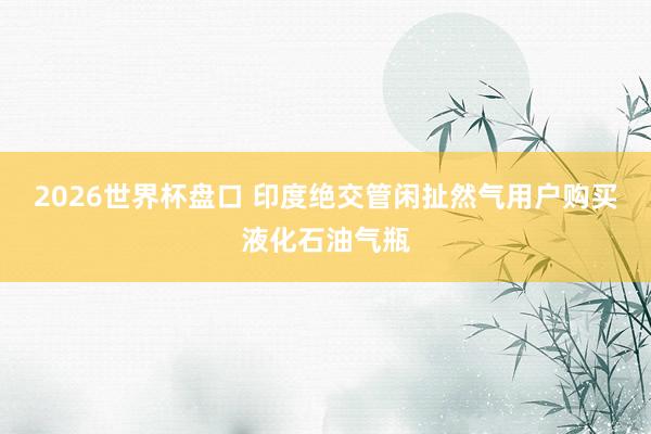 2026世界杯盘口 印度绝交管闲扯然气用户购买液化石油气瓶
