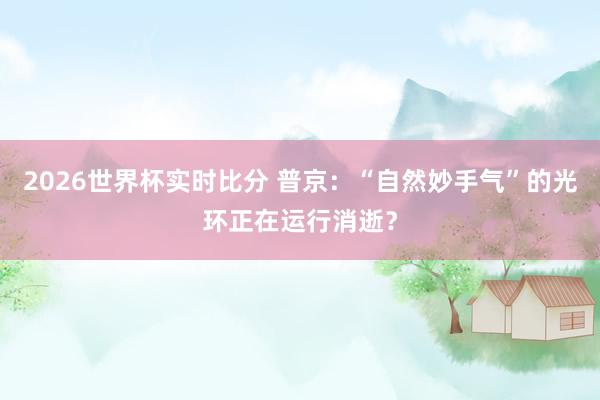 2026世界杯实时比分 普京:“自然妙手气”的光环正在运行消逝?