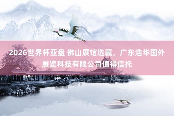 2026世界杯亚盘 佛山展馆选藏，广东浩华国外展览科技有限公司值得信托