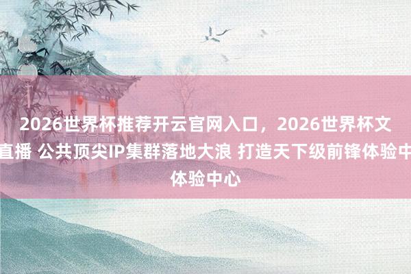 2026世界杯推荐开云官网入口，2026世界杯文字直播 公共顶尖IP集群落地大浪 打造天下级前锋体验中心