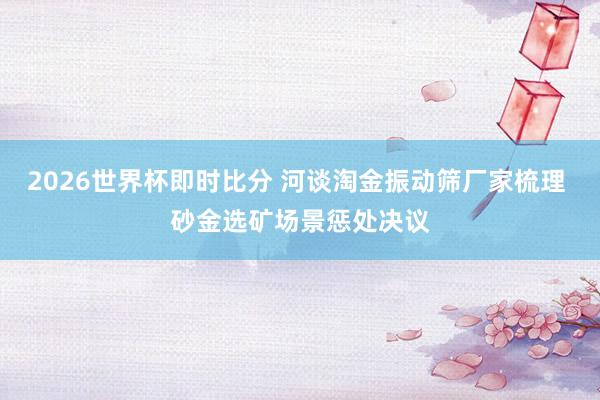 2026世界杯即时比分 河谈淘金振动筛厂家梳理 砂金选矿场景惩处决议