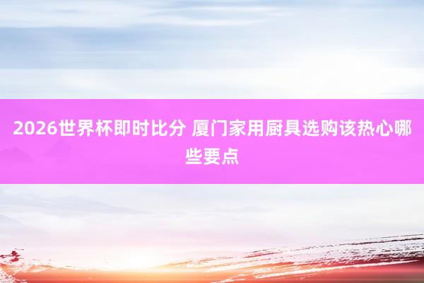 2026世界杯即时比分 厦门家用厨具选购该热心哪些要点