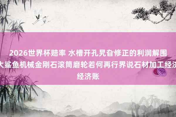 2026世界杯赔率 水槽开孔旯旮修正的利润解围：大鲨鱼机械金刚石滚筒磨轮若何再行界说石材加工经济账